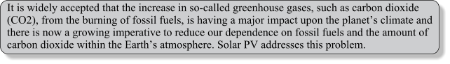 It is widely accepted that the increase in so-called greenhouse gases, such as carbon dioxide (CO2), from the burning of fossil fuels, is having a major impact upon the planets climate and there is now a growing imperative to reduce our dependence on fossil fuels and the amount of carbon dioxide within the Earths atmosphere. Solar PV addresses this problem.