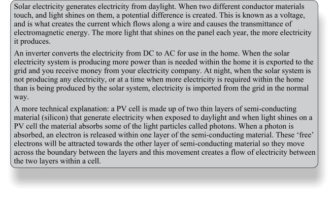 Solar electricity generates electricity from daylight. When two different conductor materials touch, and light shines on them, a potential difference is created. This is known as a voltage, and is what creates the current which flows along a wire and causes the transmittance of electromagnetic energy. The more light that shines on the panel each year, the more electricity it produces. An inverter converts the electricity from DC to AC for use in the home. When the solar electricity system is producing more power than is needed within the home it is exported to the grid and you receive money from your electricity company. At night, when the solar system is not producing any electricity, or at a time when more electricity is required within the home than is being produced by the solar system, electricity is imported from the grid in the normal way. A more technical explanation: a PV cell is made up of two thin layers of semi-conducting material (silicon) that generate electricity when exposed to daylight and when light shines on a PV cell the material absorbs some of the light particles called photons. When a photon is absorbed, an electron is released within one layer of the semi-conducting material. These free electrons will be attracted towards the other layer of semi-conducting material so they move across the boundary between the layers and this movement creates a flow of electricity between the two layers within a cell.