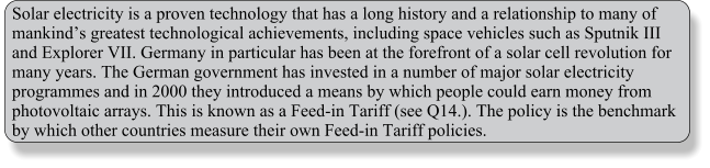 Solar electricity is a proven technology that has a long history and a relationship to many of mankinds greatest technological achievements, including space vehicles such as Sputnik III and Explorer VII. Germany in particular has been at the forefront of a solar cell revolution for many years. The German government has invested in a number of major solar electricity programmes and in 2000 they introduced a means by which people could earn money from photovoltaic arrays. This is known as a Feed-in Tariff (see Q14.). The policy is the benchmark by which other countries measure their own Feed-in Tariff policies.