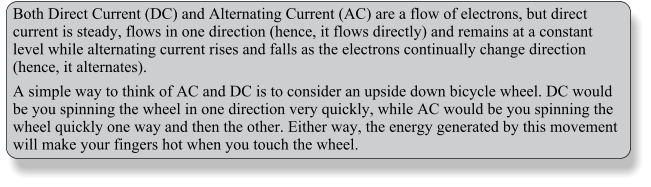 Both Direct Current (DC) and Alternating Current (AC) are a flow of electrons, but direct current is steady, flows in one direction (hence, it flows directly) and remains at a constant level while alternating current rises and falls as the electrons continually change direction (hence, it alternates). A simple way to think of AC and DC is to consider an upside down bicycle wheel. DC would be you spinning the wheel in one direction very quickly, while AC would be you spinning the wheel quickly one way and then the other. Either way, the energy generated by this movement will make your fingers hot when you touch the wheel.