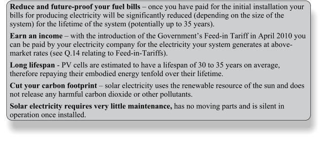 Reduce and future-proof your fuel bills  once you have paid for the initial installation your bills for producing electricity will be significantly reduced (depending on the size of the system) for the lifetime of the system (potentially up to 35 years). Earn an income  with the introduction of the Governments Feed-in Tariff in April 2010 you can be paid by your electricity company for the electricity your system generates at above-market rates (see Q.14 relating to Feed-in-Tariffs). Long lifespan - PV cells are estimated to have a lifespan of 30 to 35 years on average, therefore repaying their embodied energy tenfold over their lifetime. Cut your carbon footprint  solar electricity uses the renewable resource of the sun and does not release any harmful carbon dioxide or other pollutants. Solar electricity requires very little maintenance, has no moving parts and is silent in operation once installed.