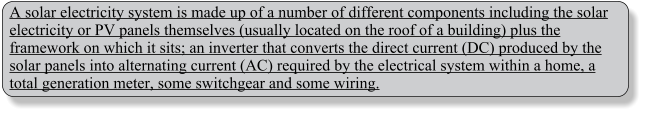 A solar electricity system is made up of a number of different components including the solar electricity or PV panels themselves (usually located on the roof of a building) plus the framework on which it sits; an inverter that converts the direct current (DC) produced by the solar panels into alternating current (AC) required by the electrical system within a home, a total generation meter, some switchgear and some wiring.