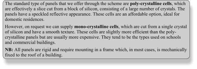 The standard type of panels that we offer through the scheme are poly-crystalline cells, which are effectively a slice cut from a block of silicon, consisting of a large number of crystals. The panels have a speckled reflective appearance. These cells are an affordable option, ideal for domestic residences. However, on request we can supply mono-crystalline cells, which are cut from a single crystal of silicon and have a smooth texture. These cells are slightly more efficient than the poly-crystalline panels but are usually more expensive. They tend to be the types used on schools and commercial buildings. NB: All panels are rigid and require mounting in a frame which, in most cases, is mechanically fixed to the roof of a building.