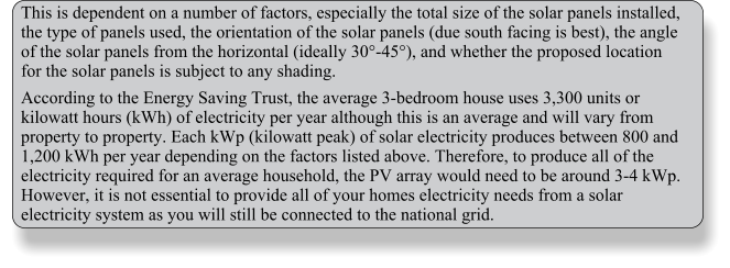 This is dependent on a number of factors, especially the total size of the solar panels installed, the type of panels used, the orientation of the solar panels (due south facing is best), the angle of the solar panels from the horizontal (ideally 30-45), and whether the proposed location for the solar panels is subject to any shading. According to the Energy Saving Trust, the average 3-bedroom house uses 3,300 units or kilowatt hours (kWh) of electricity per year although this is an average and will vary from property to property. Each kWp (kilowatt peak) of solar electricity produces between 800 and 1,200 kWh per year depending on the factors listed above. Therefore, to produce all of the electricity required for an average household, the PV array would need to be around 3-4 kWp. However, it is not essential to provide all of your homes electricity needs from a solar electricity system as you will still be connected to the national grid.