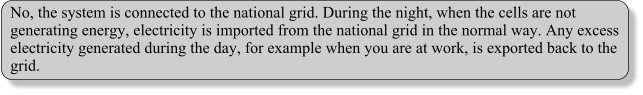 No, the system is connected to the national grid. During the night, when the cells are not generating energy, electricity is imported from the national grid in the normal way. Any excess electricity generated during the day, for example when you are at work, is exported back to the grid.