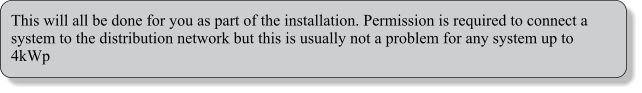 This will all be done for you as part of the installation. Permission is required to connect a system to the distribution network but this is usually not a problem for any system up to 4kWp