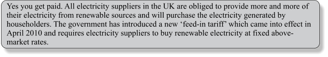 Yes you get paid. All electricity suppliers in the UK are obliged to provide more and more of their electricity from renewable sources and will purchase the electricity generated by householders. The government has introduced a new feed-in tariff which came into effect in April 2010 and requires electricity suppliers to buy renewable electricity at fixed above-market rates.