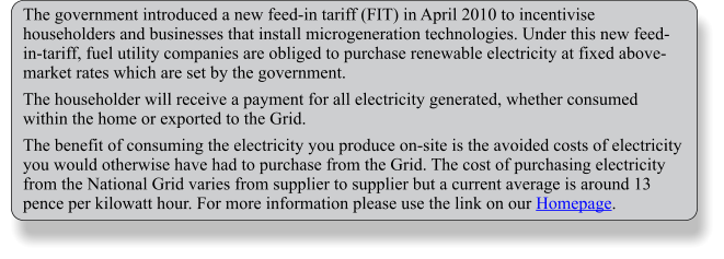 The government introduced a new feed-in tariff (FIT) in April 2010 to incentivise householders and businesses that install microgeneration technologies. Under this new feed-in-tariff, fuel utility companies are obliged to purchase renewable electricity at fixed above-market rates which are set by the government.  The householder will receive a payment for all electricity generated, whether consumed within the home or exported to the Grid.  The benefit of consuming the electricity you produce on-site is the avoided costs of electricity you would otherwise have had to purchase from the Grid. The cost of purchasing electricity from the National Grid varies from supplier to supplier but a current average is around 13 pence per kilowatt hour. For more information please use the link on our Homepage.