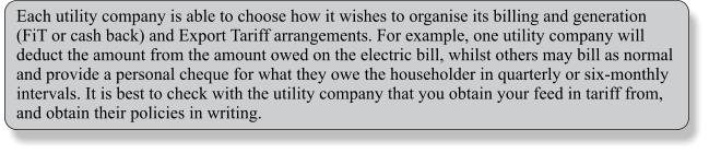 Each utility company is able to choose how it wishes to organise its billing and generation (FiT or cash back) and Export Tariff arrangements. For example, one utility company will deduct the amount from the amount owed on the electric bill, whilst others may bill as normal and provide a personal cheque for what they owe the householder in quarterly or six-monthly intervals. It is best to check with the utility company that you obtain your feed in tariff from, and obtain their policies in writing.