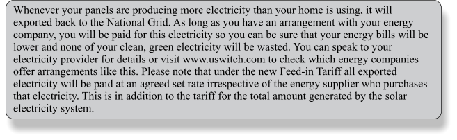 Whenever your panels are producing more electricity than your home is using, it will exported back to the National Grid. As long as you have an arrangement with your energy company, you will be paid for this electricity so you can be sure that your energy bills will be lower and none of your clean, green electricity will be wasted. You can speak to your electricity provider for details or visit www.uswitch.com to check which energy companies offer arrangements like this. Please note that under the new Feed-in Tariff all exported electricity will be paid at an agreed set rate irrespective of the energy supplier who purchases that electricity. This is in addition to the tariff for the total amount generated by the solar electricity system.