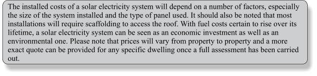 The installed costs of a solar electricity system will depend on a number of factors, especially the size of the system installed and the type of panel used. It should also be noted that most installations will require scaffolding to access the roof. With fuel costs certain to rise over its lifetime, a solar electricity system can be seen as an economic investment as well as an environmental one. Please note that prices will vary from property to property and a more exact quote can be provided for any specific dwelling once a full assessment has been carried out.