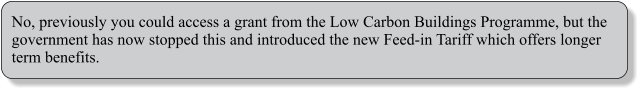 No, previously you could access a grant from the Low Carbon Buildings Programme, but the government has now stopped this and introduced the new Feed-in Tariff which offers longer term benefits.