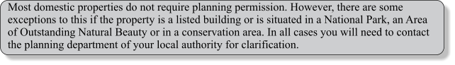 Most domestic properties do not require planning permission. However, there are some exceptions to this if the property is a listed building or is situated in a National Park, an Area of Outstanding Natural Beauty or in a conservation area. In all cases you will need to contact the planning department of your local authority for clarification.