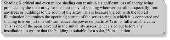 Shading is critical and even minor shading can result in a significant loss of energy being produced by the solar array, so it is best to avoid shading wherever possible, especially from any trees or buildings to the south of the array. This is because the cell with the lowest illumination determines the operating current of the series string in which it is connected and shading to even just one cell can reduce the power output to 50% of its full available value. This is one of the areas covered in the suitability assessment carried out before any installation, to ensure that the building is suitable for a solar PV installation.