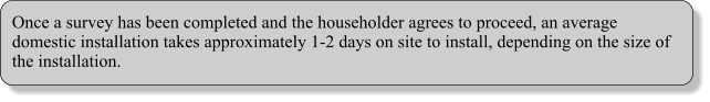 Once a survey has been completed and the householder agrees to proceed, an average domestic installation takes approximately 1-2 days on site to install, depending on the size of the installation.