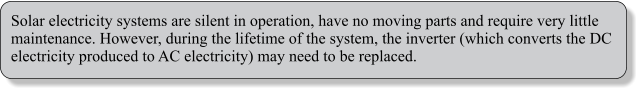 Solar electricity systems are silent in operation, have no moving parts and require very little maintenance. However, during the lifetime of the system, the inverter (which converts the DC electricity produced to AC electricity) may need to be replaced.