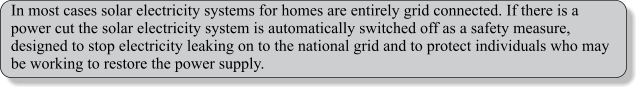 In most cases solar electricity systems for homes are entirely grid connected. If there is a power cut the solar electricity system is automatically switched off as a safety measure, designed to stop electricity leaking on to the national grid and to protect individuals who may be working to restore the power supply.