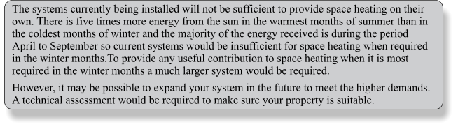 The systems currently being installed will not be sufficient to provide space heating on their own. There is five times more energy from the sun in the warmest months of summer than in the coldest months of winter and the majority of the energy received is during the period April to September so current systems would be insufficient for space heating when required in the winter months.To provide any useful contribution to space heating when it is most required in the winter months a much larger system would be required. However, it may be possible to expand your system in the future to meet the higher demands. A technical assessment would be required to make sure your property is suitable.