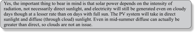 Yes, the important thing to bear in mind is that solar power depends on the intensity of radiation, not necessarily direct sunlight, and electricity will still be generated even on cloudy days though at a lesser rate than on days with full sun. The PV system will take in direct sunlight and diffuse (through cloud) sunlight. Even in mid-summer diffuse can actually be greater than direct, so clouds are not an issue.