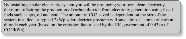 By installing a solar electricity system you will be producing your own clean electricity, therefore offsetting the production of carbon dioxide from electricity generation using fossil fuels such as gas, oil and coal. The amount of CO2 saved is dependent on the size of the system installed - a typical 2kWp solar electricity system will save almost 1 tonne of carbon dioxide each year (based on the emission factor used by the UK government of 0.43kg of CO2/kWh).