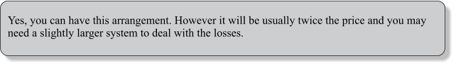 Yes, you can have this arrangement. However it will be usually twice the price and you may need a slightly larger system to deal with the losses.