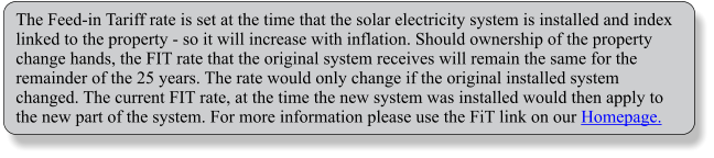 The Feed-in Tariff rate is set at the time that the solar electricity system is installed and index linked to the property - so it will increase with inflation. Should ownership of the property change hands, the FIT rate that the original system receives will remain the same for the remainder of the 25 years. The rate would only change if the original installed system changed. The current FIT rate, at the time the new system was installed would then apply to the new part of the system. For more information please use the FiT link on our Homepage.