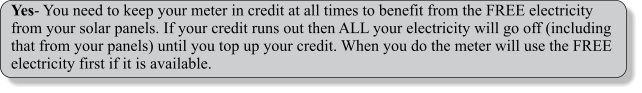 Yes- You need to keep your meter in credit at all times to benefit from the FREE electricity from your solar panels. If your credit runs out then ALL your electricity will go off (including that from your panels) until you top up your credit. When you do the meter will use the FREE electricity first if it is available.