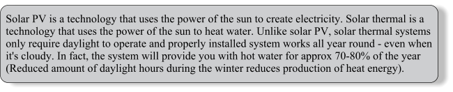 Solar PV is a technology that uses the power of the sun to create electricity. Solar thermal is a technology that uses the power of the sun to heat water. Unlike solar PV, solar thermal systems only require daylight to operate and properly installed system works all year round - even when it's cloudy. In fact, the system will provide you with hot water for approx 70-80% of the year (Reduced amount of daylight hours during the winter reduces production of heat energy).