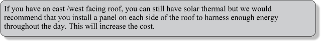 If you have an east /west facing roof, you can still have solar thermal but we would recommend that you install a panel on each side of the roof to harness enough energy throughout the day. This will increase the cost.