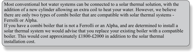 Most conventional hot water systems can be connected to a solar thermal solution, with the addition of a new cylinder allowing an extra coil to heat your water. However, we believe there are only two types of combi boiler that are compatible with solar thermal systems - Ferrolli or Alpha. If you have a combi boiler that is not a Ferrolli or an Alpha, and are determined to install a solar thermal system we would advise that you replace your existing boiler with a compatible boiler. This would cost approximately £1800-£2000 in addition to the solar thermal installation cost.