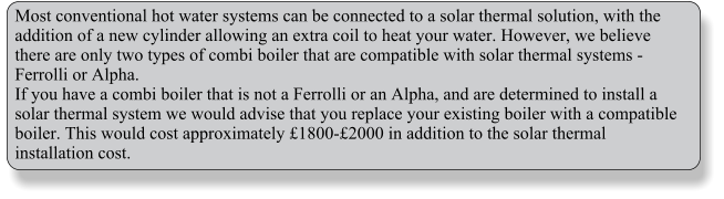 Most conventional hot water systems can be connected to a solar thermal solution, with the addition of a new cylinder allowing an extra coil to heat your water. However, we believe there are only two types of combi boiler that are compatible with solar thermal systems - Ferrolli or Alpha. If you have a combi boiler that is not a Ferrolli or an Alpha, and are determined to install a solar thermal system we would advise that you replace your existing boiler with a compatible boiler. This would cost approximately 1800-2000 in addition to the solar thermal installation cost.