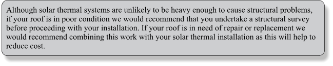 Although solar thermal systems are unlikely to be heavy enough to cause structural problems, if your roof is in poor condition we would recommend that you undertake a structural survey before proceeding with your installation. If your roof is in need of repair or replacement we would recommend combining this work with your solar thermal installation as this will help to reduce cost.
