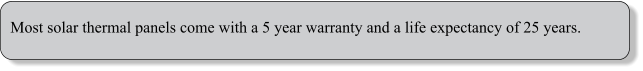 Most solar thermal panels come with a 5 year warranty and a life expectancy of 25 years.