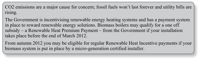 CO2 emissions are a major cause for concern; fossil fuels wont last forever and utility bills are rising. The Government is incentivising renewable energy heating systems and has a payment system in place to reward renewable energy solutions. Biomass boilers may qualify for a one off subsidy  a Renewable Heat Premium Payment  from the Government if your installation takes place before the end of March 2012. From autumn 2012 you may be eligible for regular Renewable Heat Incentive payments if your biomass system is put in place by a micro-generation certified installer.