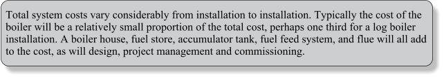 Total system costs vary considerably from installation to installation. Typically the cost of the boiler will be a relatively small proportion of the total cost, perhaps one third for a log boiler installation. A boiler house, fuel store, accumulator tank, fuel feed system, and flue will all add to the cost, as will design, project management and commissioning.