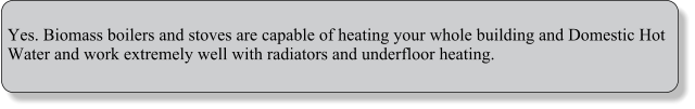 Yes. Biomass boilers and stoves are capable of heating your whole building and Domestic Hot Water and work extremely well with radiators and underfloor heating.