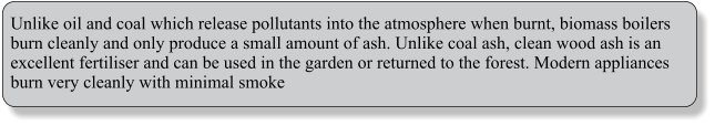 Unlike oil and coal which release pollutants into the atmosphere when burnt, biomass boilers burn cleanly and only produce a small amount of ash. Unlike coal ash, clean wood ash is an excellent fertiliser and can be used in the garden or returned to the forest. Modern appliances burn very cleanly with minimal smoke