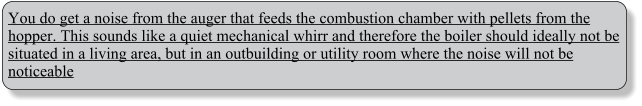 You do get a noise from the auger that feeds the combustion chamber with pellets from the hopper. This sounds like a quiet mechanical whirr and therefore the boiler should ideally not be situated in a living area, but in an outbuilding or utility room where the noise will not be noticeable