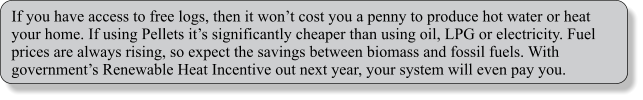 If you have access to free logs, then it wont cost you a penny to produce hot water or heat your home. If using Pellets its significantly cheaper than using oil, LPG or electricity. Fuel prices are always rising, so expect the savings between biomass and fossil fuels. With governments Renewable Heat Incentive out next year, your system will even pay you.