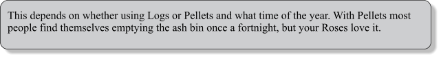 This depends on whether using Logs or Pellets and what time of the year. With Pellets most people find themselves emptying the ash bin once a fortnight, but your Roses love it.