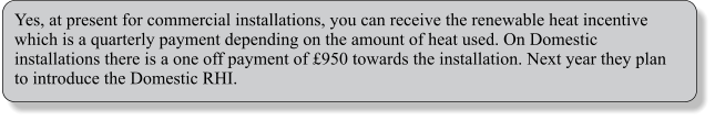 Yes, at present for commercial installations, you can receive the renewable heat incentive which is a quarterly payment depending on the amount of heat used. On Domestic installations there is a one off payment of £950 towards the installation. Next year they plan to introduce the Domestic RHI.
