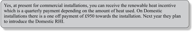 Yes, at present for commercial installations, you can receive the renewable heat incentive which is a quarterly payment depending on the amount of heat used. On Domestic installations there is a one off payment of 950 towards the installation. Next year they plan to introduce the Domestic RHI.