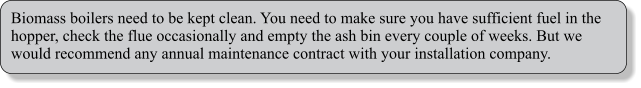 Biomass boilers need to be kept clean. You need to make sure you have sufficient fuel in the hopper, check the flue occasionally and empty the ash bin every couple of weeks. But we would recommend any annual maintenance contract with your installation company.