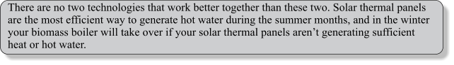 There are no two technologies that work better together than these two. Solar thermal panels are the most efficient way to generate hot water during the summer months, and in the winter your biomass boiler will take over if your solar thermal panels aren’t generating sufficient heat or hot water.