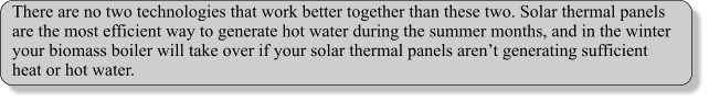 There are no two technologies that work better together than these two. Solar thermal panels are the most efficient way to generate hot water during the summer months, and in the winter your biomass boiler will take over if your solar thermal panels arent generating sufficient heat or hot water.