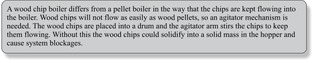 A wood chip boiler differs from a pellet boiler in the way that the chips are kept flowing into the boiler. Wood chips will not flow as easily as wood pellets, so an agitator mechanism is needed. The wood chips are placed into a drum and the agitator arm stirs the chips to keep them flowing. Without this the wood chips could solidify into a solid mass in the hopper and cause system blockages.