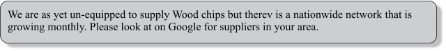 We are as yet un-equipped to supply Wood chips but therev is a nationwide network that is growing monthly. Please look at on Google for suppliers in your area.