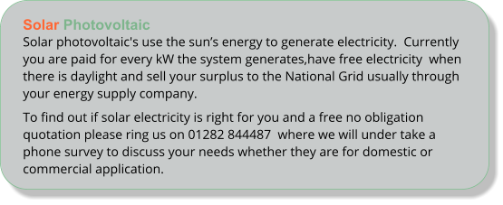 Solar PhotovoltaicSolar photovoltaic's use the suns energy to generate electricity.  Currently you are paid for every kW the system generates,have free electricity  when there is daylight and sell your surplus to the National Grid usually through your energy supply company. To find out if solar electricity is right for you and a free no obligation quotation please ring us on 01282 844487  where we will under take a phone survey to discuss your needs whether they are for domestic or commercial application.