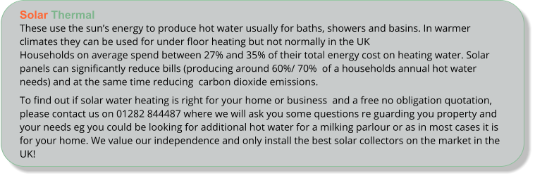 Solar Thermal These use the suns energy to produce hot water usually for baths, showers and basins. In warmer climates they can be used for under floor heating but not normally in the UKHouseholds on average spend between 27% and 35% of their total energy cost on heating water. Solar panels can significantly reduce bills (producing around 60%/ 70%  of a households annual hot water needs) and at the same time reducing  carbon dioxide emissions. To find out if solar water heating is right for your home or business  and a free no obligation quotation, please contact us on 01282 844487 where we will ask you some questions re guarding you property and your needs eg you could be looking for additional hot water for a milking parlour or as in most cases it is for your home. We value our independence and only install the best solar collectors on the market in the UK!