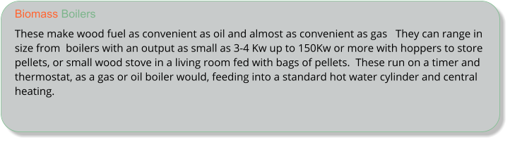 Biomass Boilers These make wood fuel as convenient as oil and almost as convenient as gas   They can range in size from  boilers with an output as small as 3-4 Kw up to 150Kw or more with hoppers to store pellets, or small wood stove in a living room fed with bags of pellets.  These run on a timer and thermostat, as a gas or oil boiler would, feeding into a standard hot water cylinder and central heating.